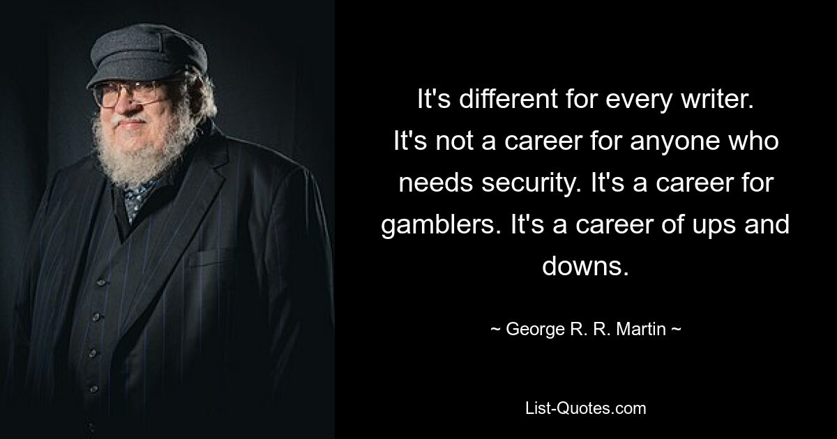 It's different for every writer. It's not a career for anyone who needs security. It's a career for gamblers. It's a career of ups and downs. — © George R. R. Martin