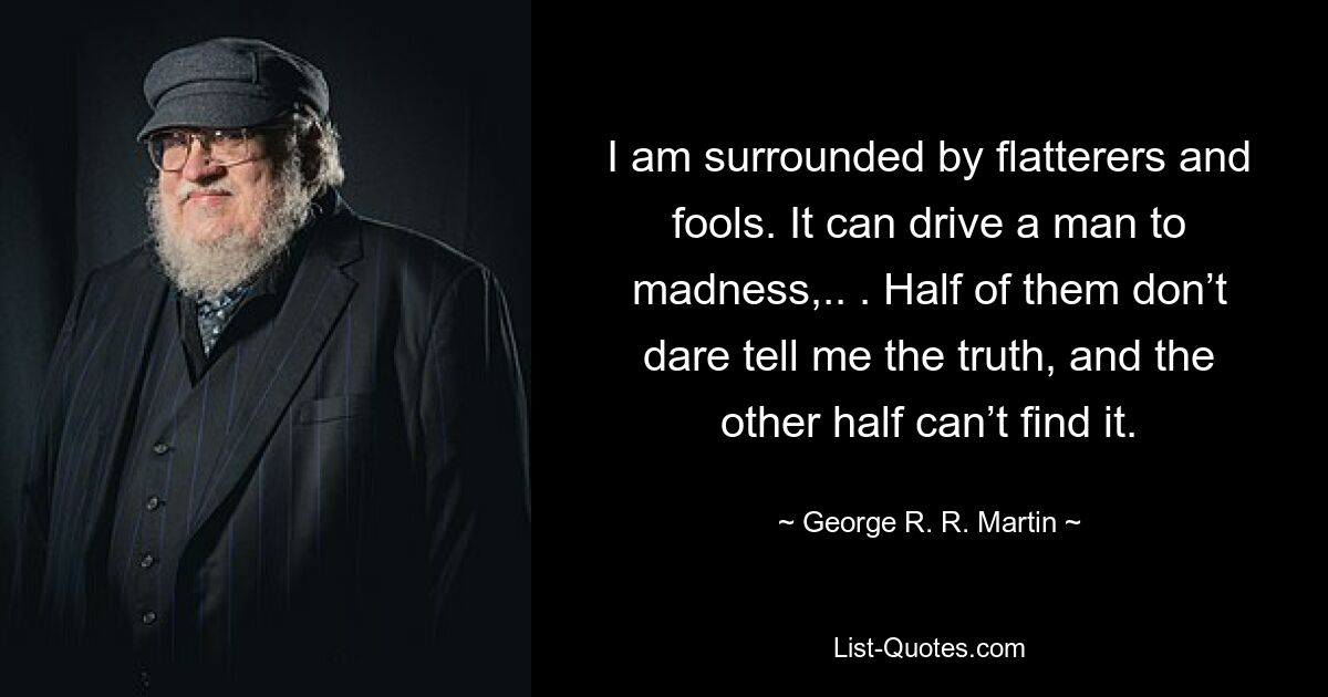 I am surrounded by flatterers and fools. It can drive a man to madness,.. . Half of them don’t dare tell me the truth, and the other half can’t find it. — © George R. R. Martin