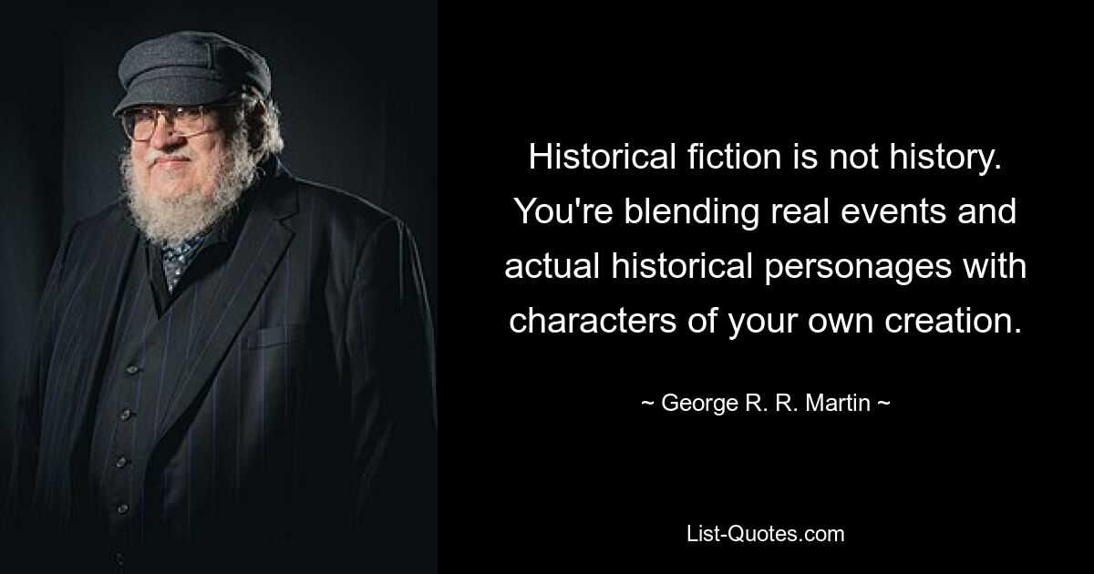 Historical fiction is not history. You're blending real events and actual historical personages with characters of your own creation. — © George R. R. Martin