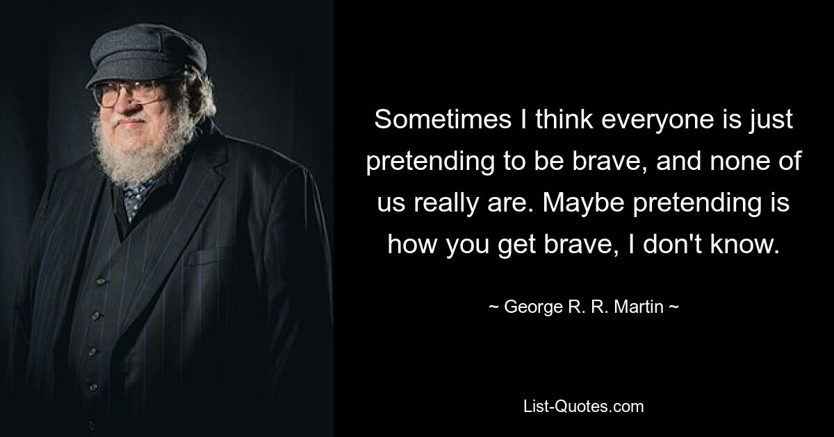 Sometimes I think everyone is just pretending to be brave, and none of us really are. Maybe pretending is how you get brave, I don't know. — © George R. R. Martin