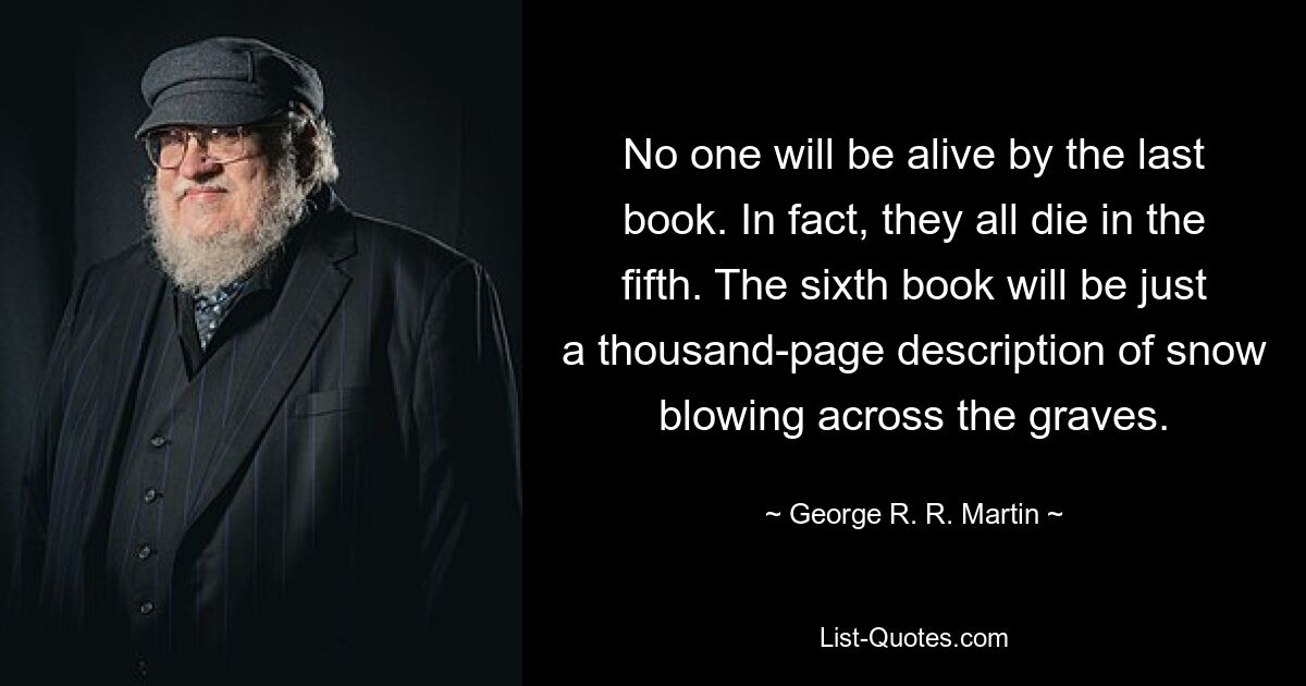 No one will be alive by the last book. In fact, they all die in the fifth. The sixth book will be just a thousand-page description of snow blowing across the graves. — © George R. R. Martin