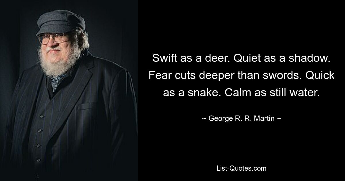 Swift as a deer. Quiet as a shadow. Fear cuts deeper than swords. Quick as a snake. Calm as still water. — © George R. R. Martin