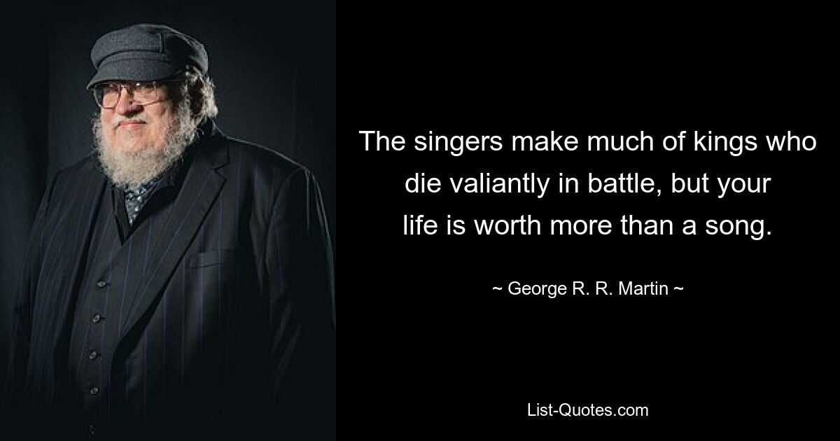 The singers make much of kings who die valiantly in battle, but your life is worth more than a song. — © George R. R. Martin