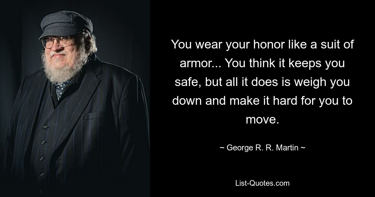 You wear your honor like a suit of armor... You think it keeps you safe, but all it does is weigh you down and make it hard for you to move. — © George R. R. Martin