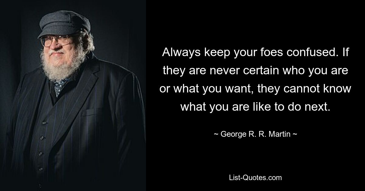 Always keep your foes confused. If they are never certain who you are or what you want, they cannot know what you are like to do next. — © George R. R. Martin