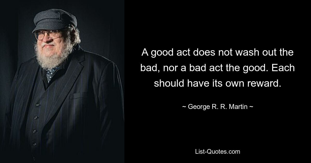 A good act does not wash out the bad, nor a bad act the good. Each should have its own reward. — © George R. R. Martin