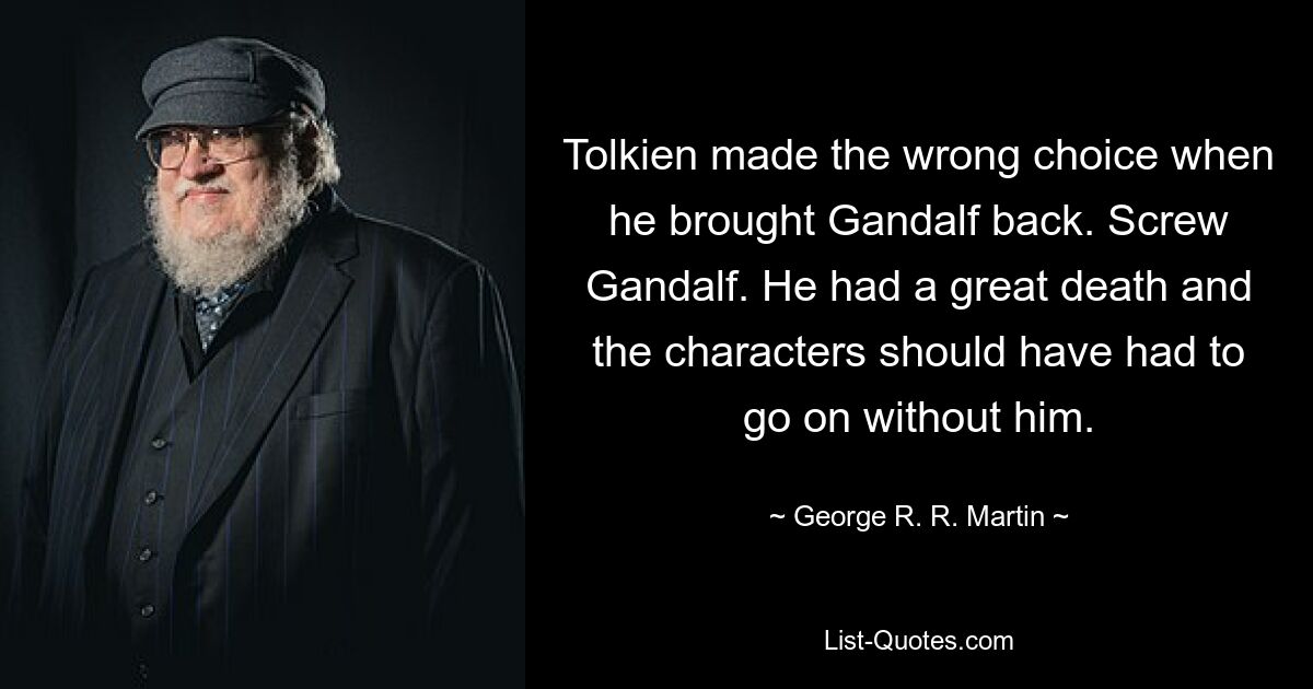 Tolkien made the wrong choice when he brought Gandalf back. Screw Gandalf. He had a great death and the characters should have had to go on without him. — © George R. R. Martin