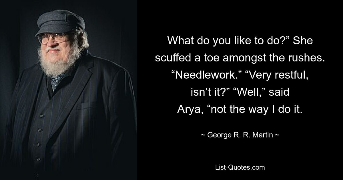 What do you like to do?” She scuffed a toe amongst the rushes. “Needlework.” “Very restful, isn’t it?” “Well,” said Arya, “not the way I do it. — © George R. R. Martin