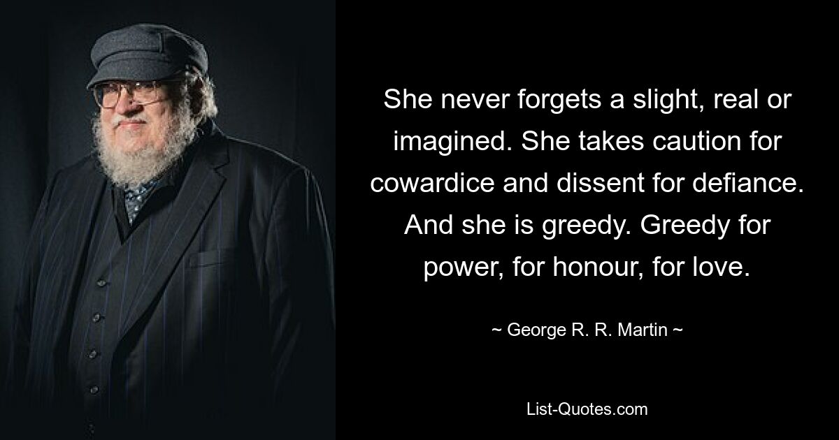 She never forgets a slight, real or imagined. She takes caution for cowardice and dissent for defiance. And she is greedy. Greedy for power, for honour, for love. — © George R. R. Martin