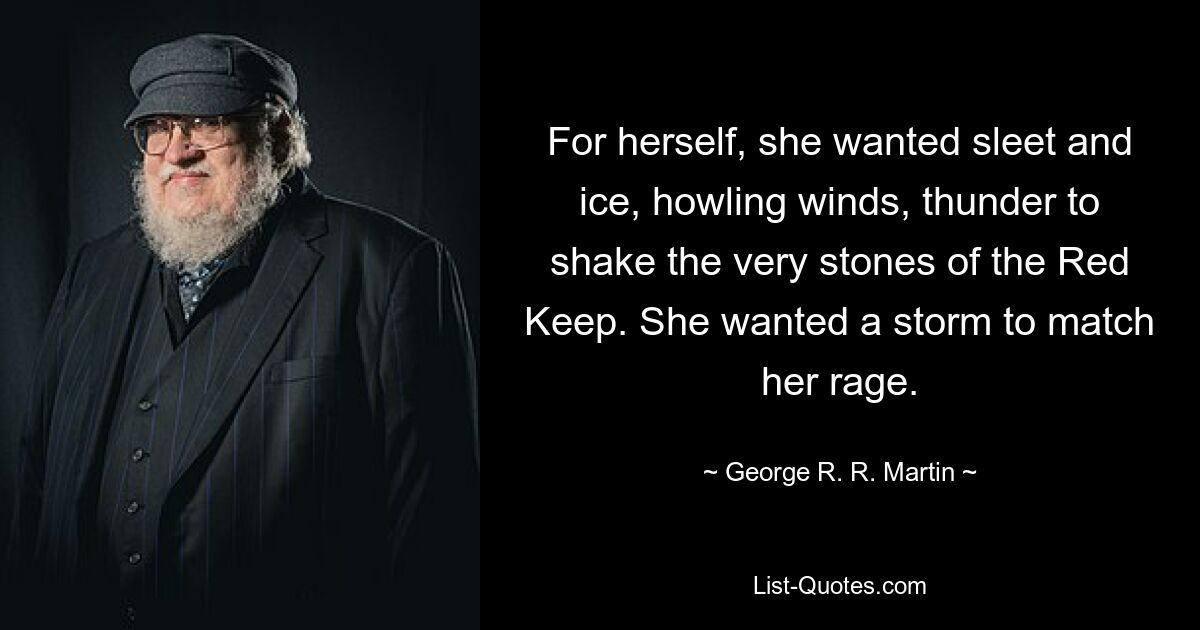 For herself, she wanted sleet and ice, howling winds, thunder to shake the very stones of the Red Keep. She wanted a storm to match her rage. — © George R. R. Martin