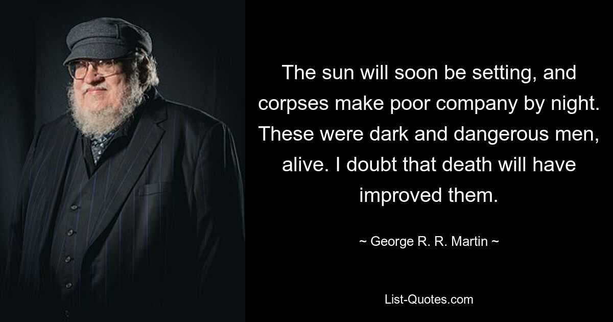 The sun will soon be setting, and corpses make poor company by night. These were dark and dangerous men, alive. I doubt that death will have improved them. — © George R. R. Martin