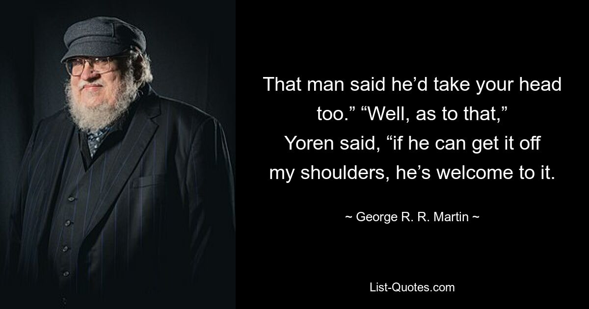 That man said he’d take your head too.” “Well, as to that,” Yoren said, “if he can get it off my shoulders, he’s welcome to it. — © George R. R. Martin