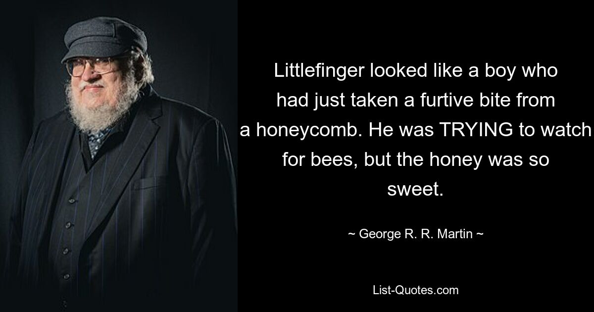 Littlefinger looked like a boy who had just taken a furtive bite from a honeycomb. He was TRYING to watch for bees, but the honey was so sweet. — © George R. R. Martin