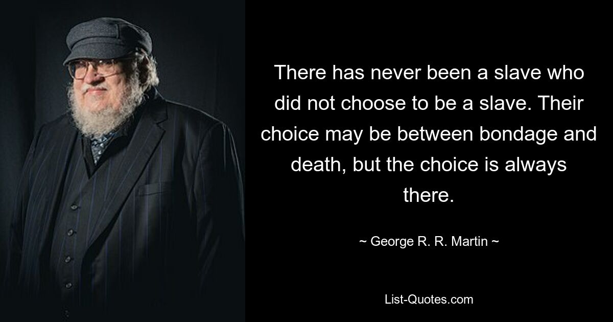 There has never been a slave who did not choose to be a slave. Their choice may be between bondage and death, but the choice is always there. — © George R. R. Martin