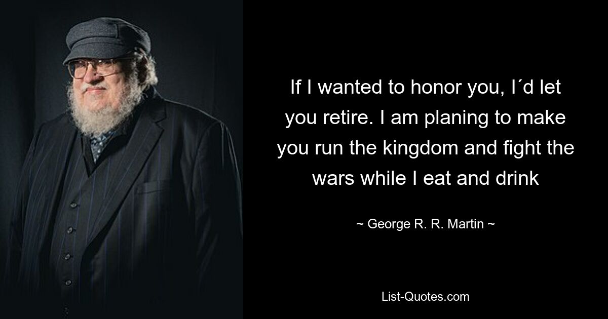 If I wanted to honor you, I´d let you retire. I am planing to make you run the kingdom and fight the wars while I eat and drink — © George R. R. Martin