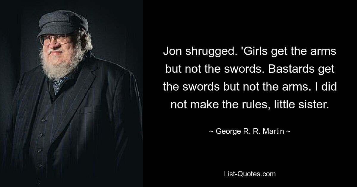 Jon shrugged. 'Girls get the arms but not the swords. Bastards get the swords but not the arms. I did not make the rules, little sister. — © George R. R. Martin