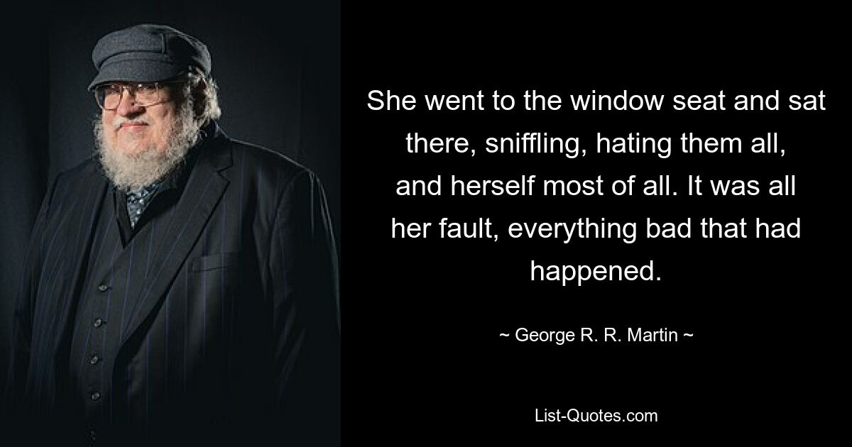 She went to the window seat and sat there, sniffling, hating them all, and herself most of all. It was all her fault, everything bad that had happened. — © George R. R. Martin