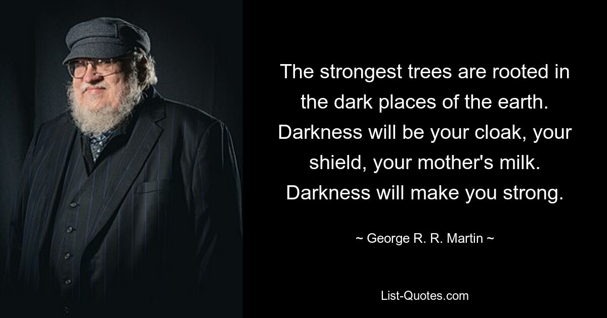 The strongest trees are rooted in the dark places of the earth. Darkness will be your cloak, your shield, your mother's milk. Darkness will make you strong. — © George R. R. Martin