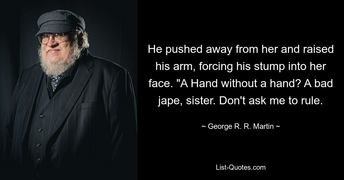 He pushed away from her and raised his arm, forcing his stump into her face. "A Hand without a hand? A bad jape, sister. Don't ask me to rule. — © George R. R. Martin