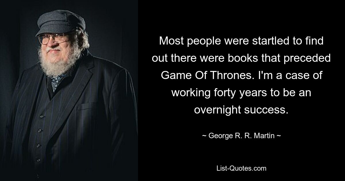 Most people were startled to find out there were books that preceded Game Of Thrones. I'm a case of working forty years to be an overnight success. — © George R. R. Martin