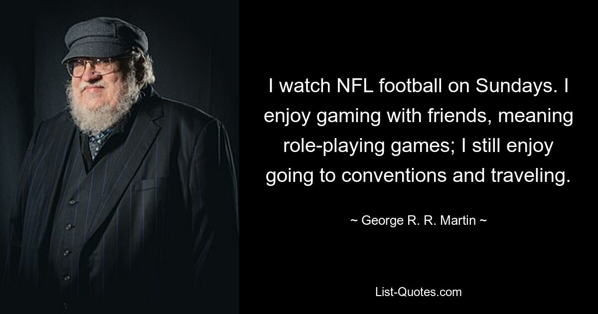 I watch NFL football on Sundays. I enjoy gaming with friends, meaning role-playing games; I still enjoy going to conventions and traveling. — © George R. R. Martin