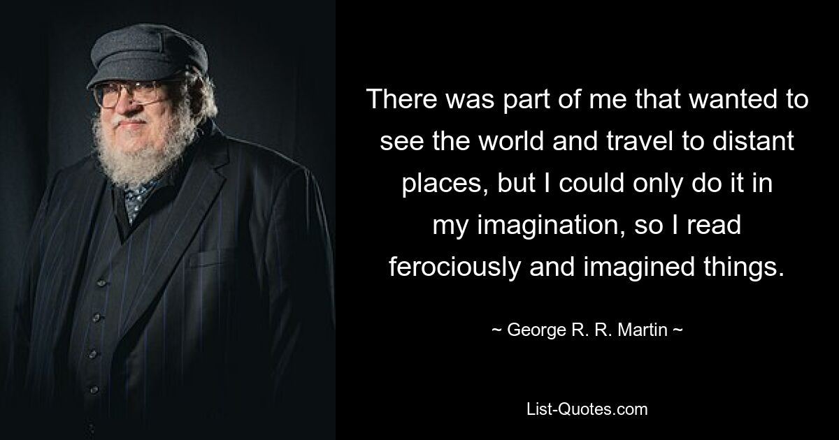 There was part of me that wanted to see the world and travel to distant places, but I could only do it in my imagination, so I read ferociously and imagined things. — © George R. R. Martin