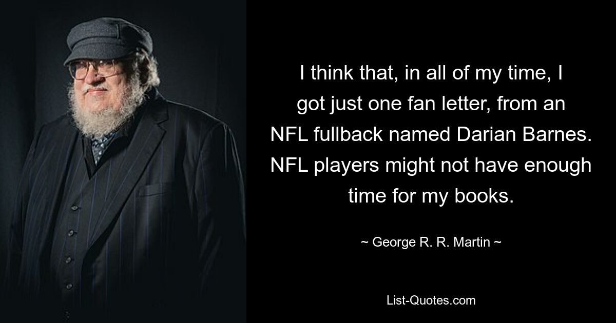 I think that, in all of my time, I got just one fan letter, from an NFL fullback named Darian Barnes. NFL players might not have enough time for my books. — © George R. R. Martin