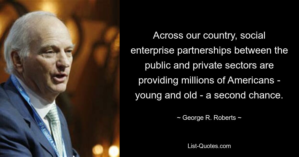 Across our country, social enterprise partnerships between the public and private sectors are providing millions of Americans - young and old - a second chance. — © George R. Roberts