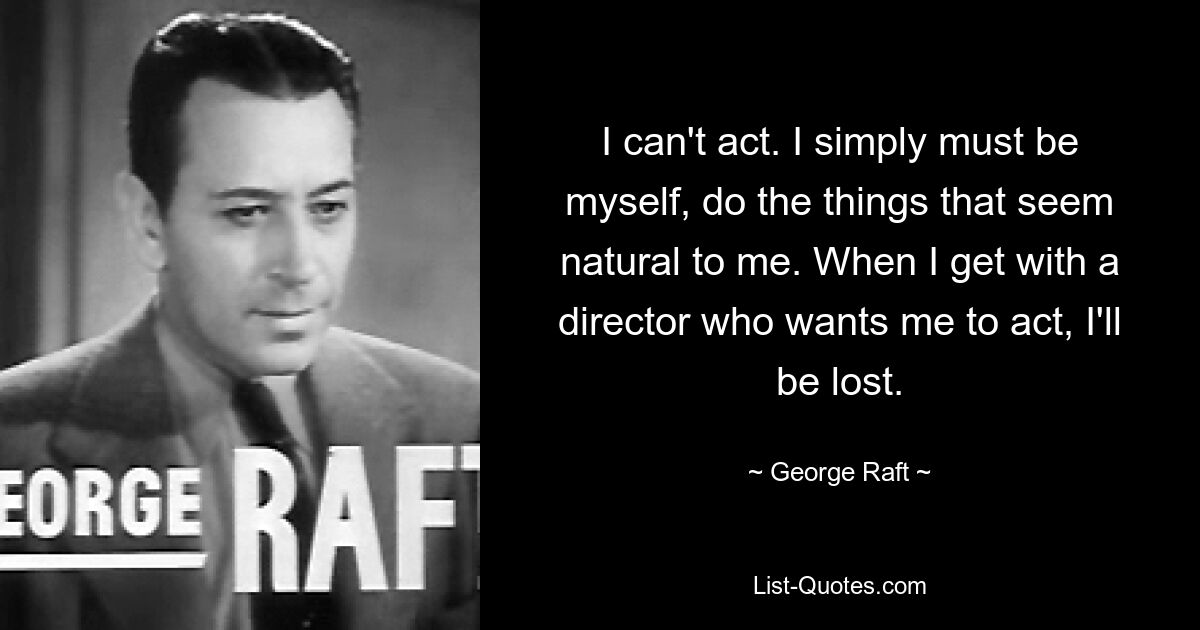 I can't act. I simply must be myself, do the things that seem natural to me. When I get with a director who wants me to act, I'll be lost. — © George Raft