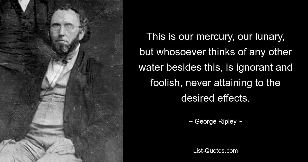 Это наша ртуть, наша лунная вода, но всякий, кто думает о какой-либо другой воде, кроме этой, невежественен и глуп, никогда не достигая желаемых результатов. — © Джордж Рипли