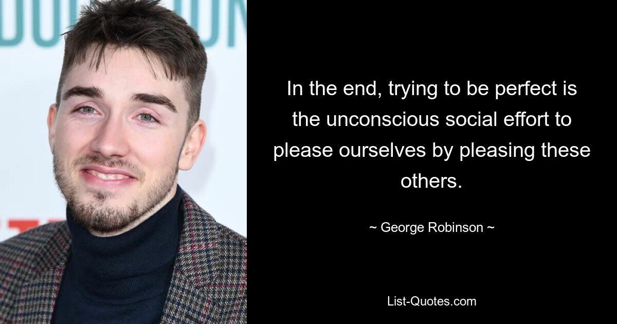 In the end, trying to be perfect is the unconscious social effort to please ourselves by pleasing these others. — © George Robinson