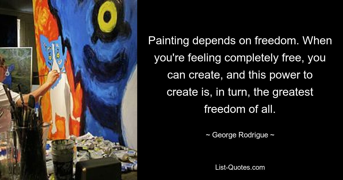 Painting depends on freedom. When you're feeling completely free, you can create, and this power to create is, in turn, the greatest freedom of all. — © George Rodrigue