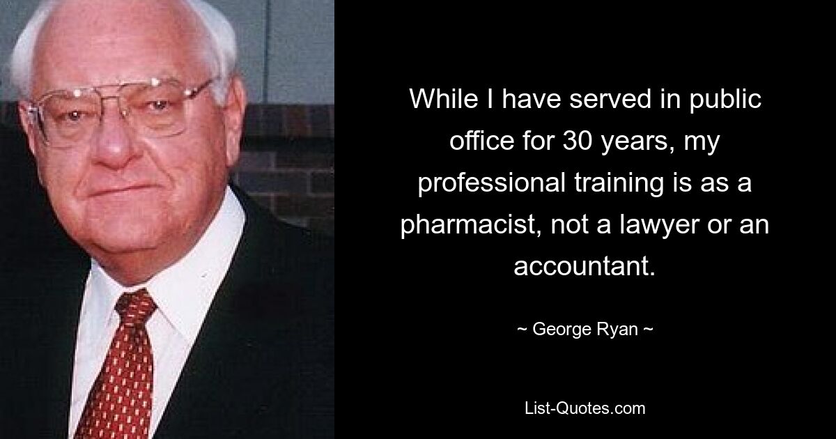 While I have served in public office for 30 years, my professional training is as a pharmacist, not a lawyer or an accountant. — © George Ryan