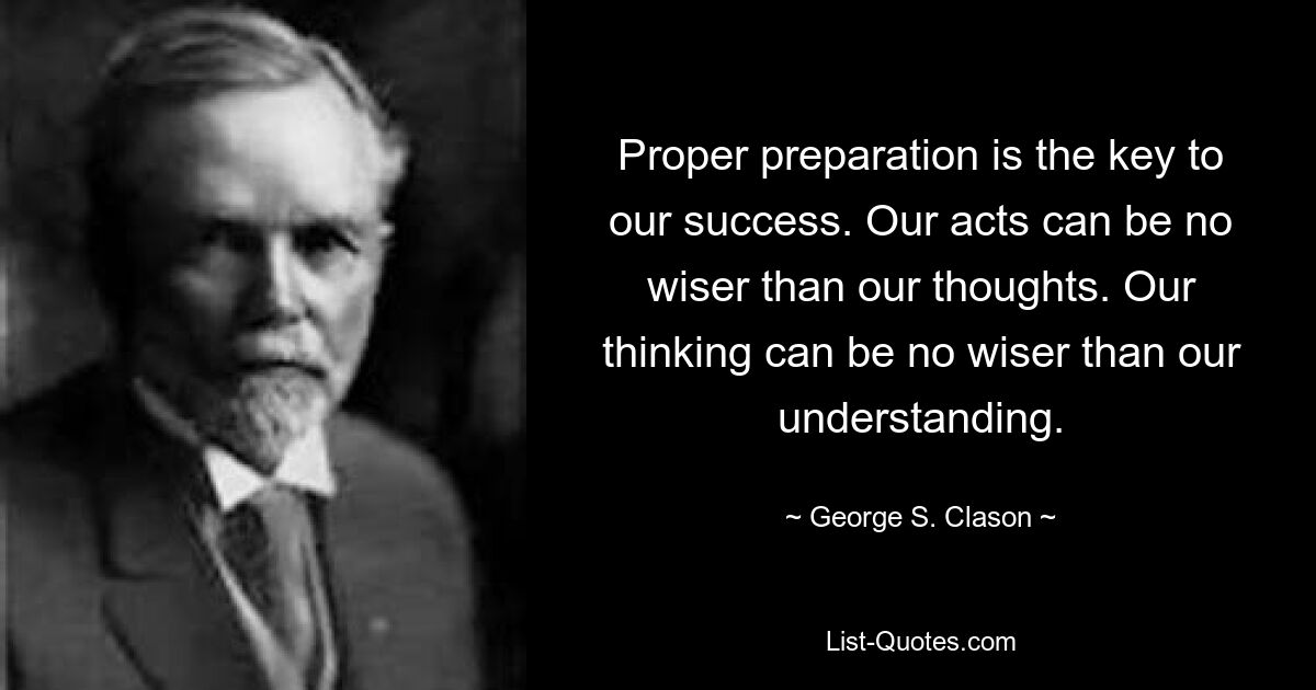 Proper preparation is the key to our success. Our acts can be no wiser than our thoughts. Our thinking can be no wiser than our understanding. — © George S. Clason