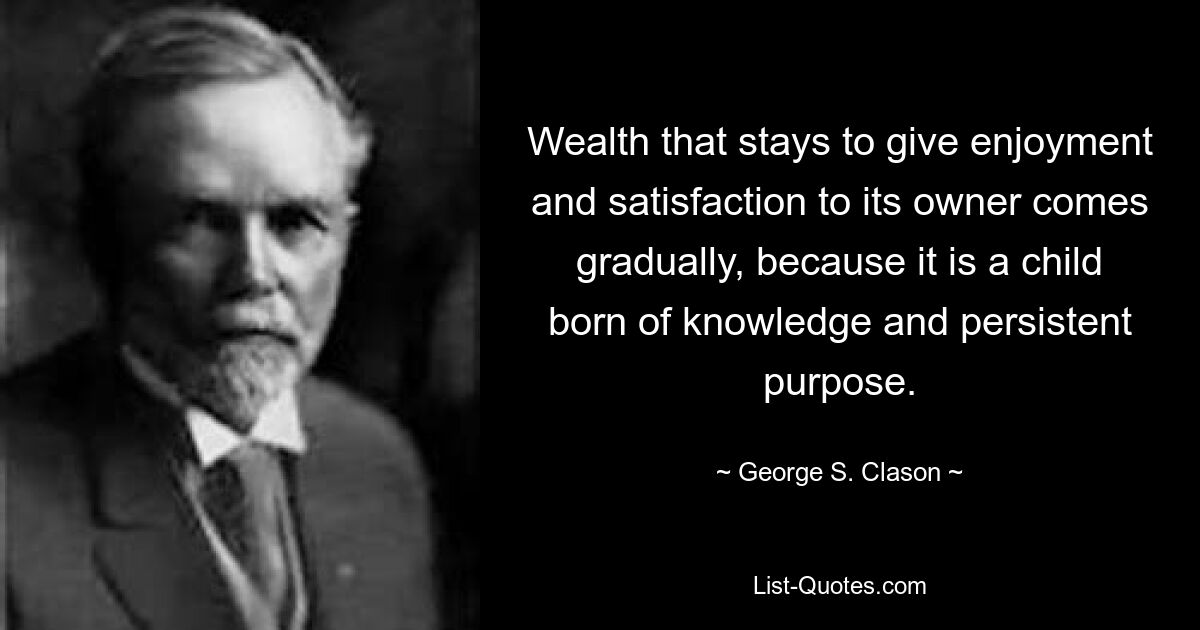 Wealth that stays to give enjoyment and satisfaction to its owner comes gradually, because it is a child born of knowledge and persistent purpose. — © George S. Clason