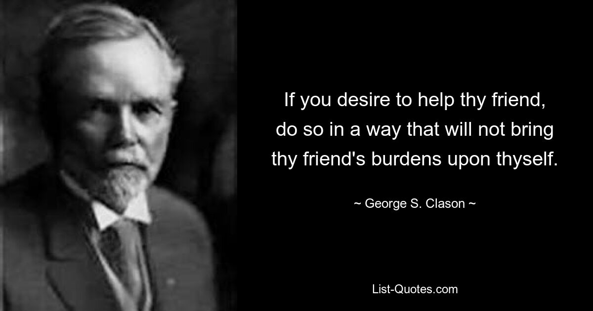 If you desire to help thy friend, do so in a way that will not bring thy friend's burdens upon thyself. — © George S. Clason