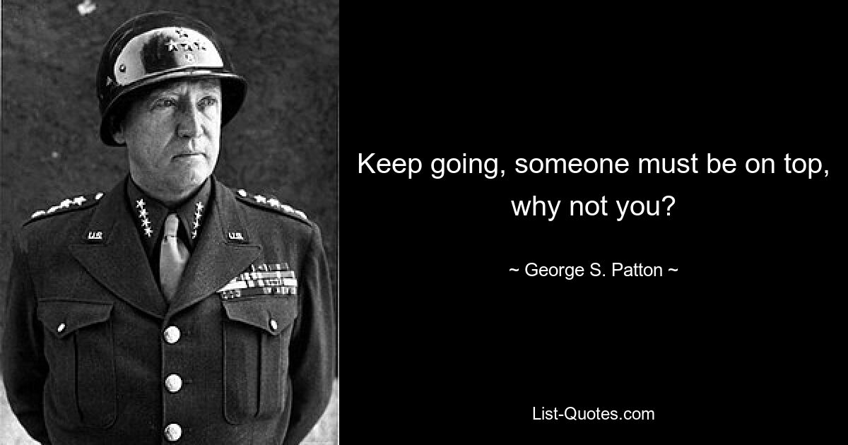 Keep going, someone must be on top, why not you? — © George S. Patton