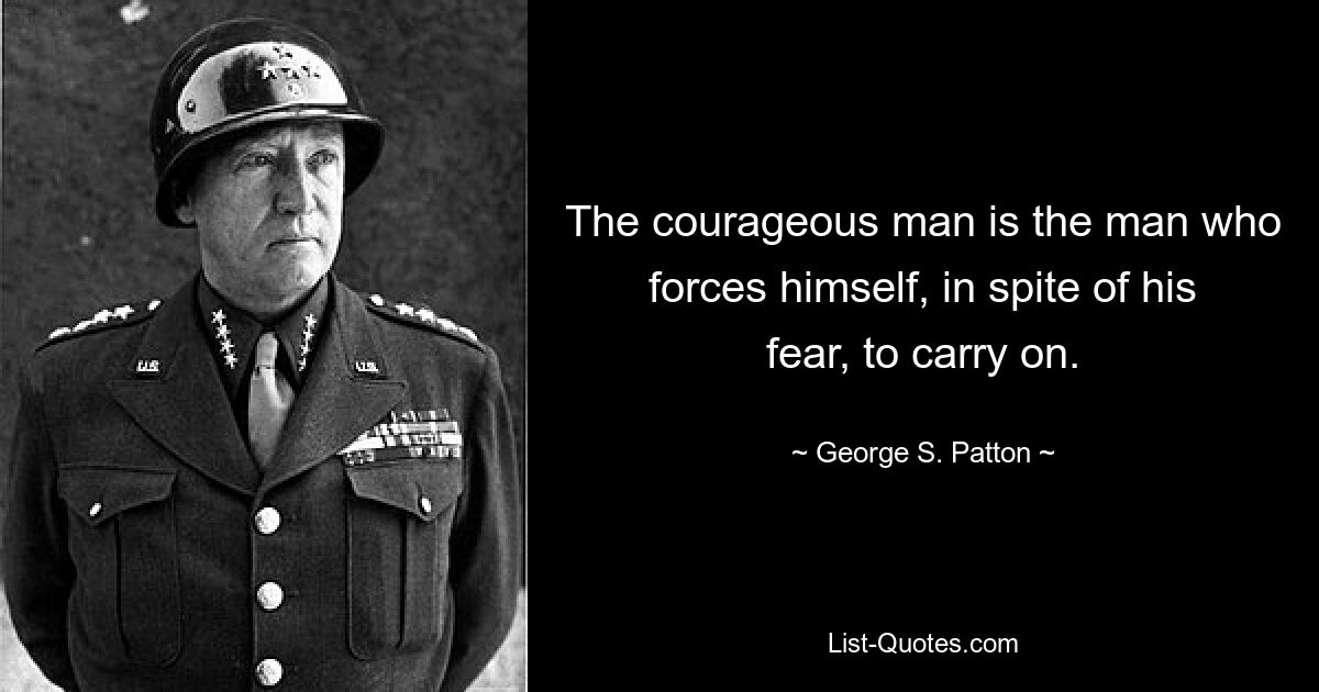 The courageous man is the man who forces himself, in spite of his fear, to carry on. — © George S. Patton