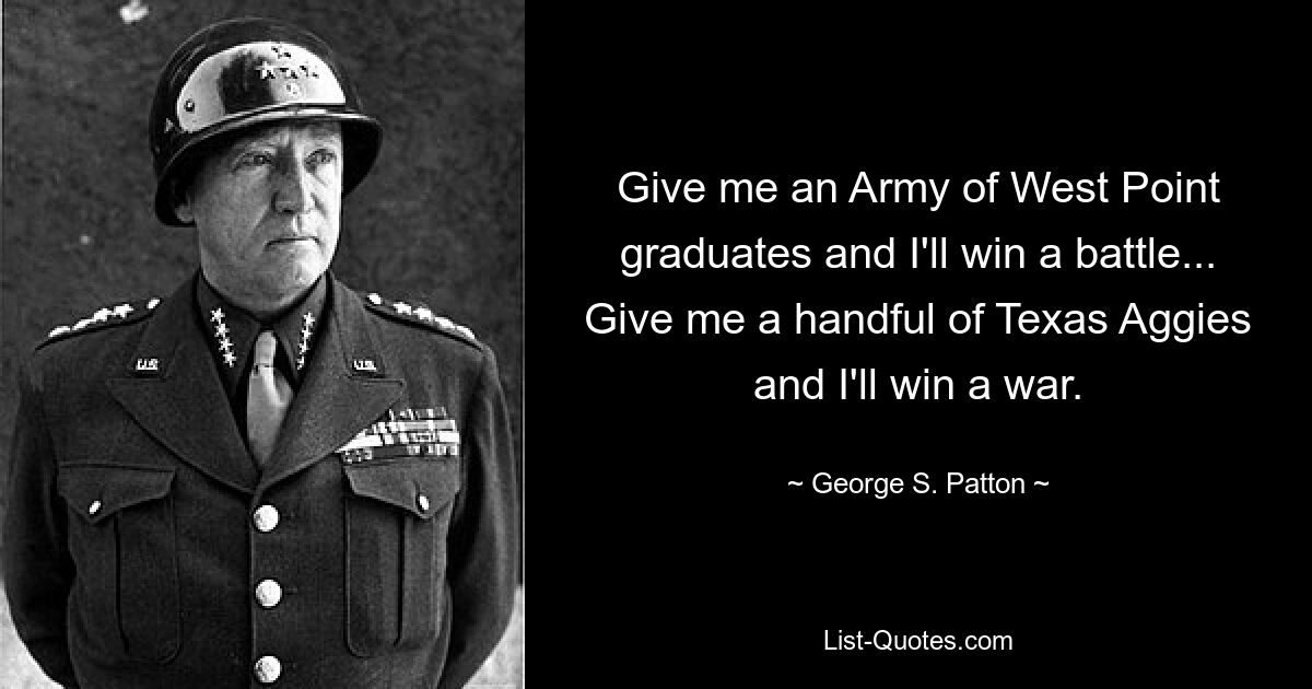 Give me an Army of West Point graduates and I'll win a battle... Give me a handful of Texas Aggies and I'll win a war. — © George S. Patton