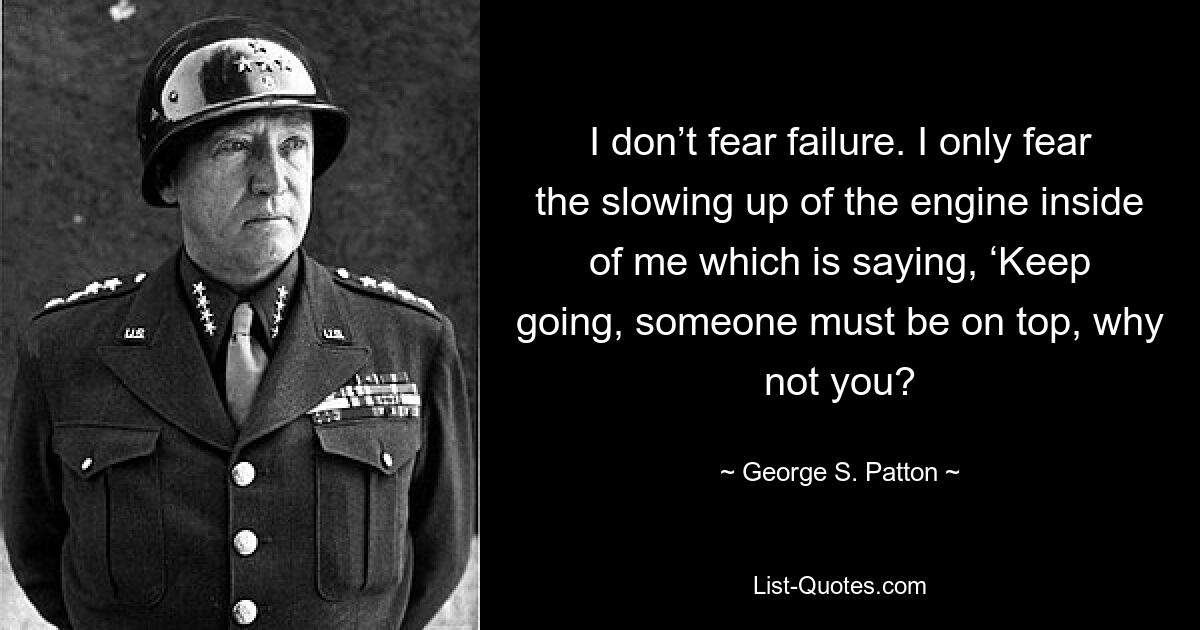 I don’t fear failure. I only fear the slowing up of the engine inside of me which is saying, ‘Keep going, someone must be on top, why not you? — © George S. Patton