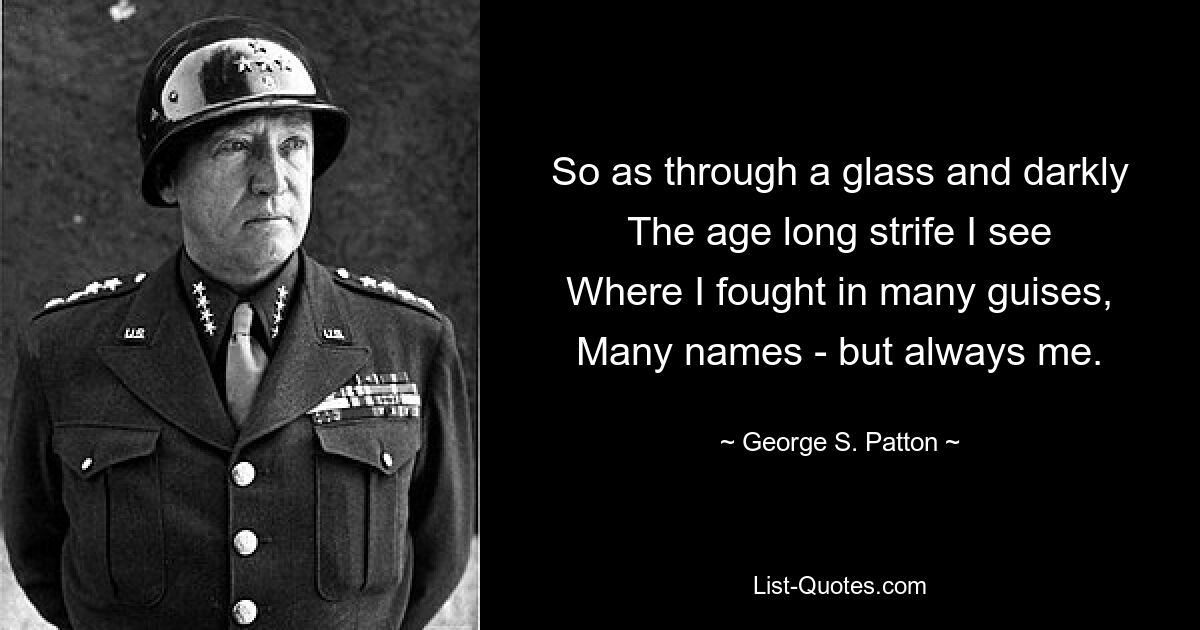 So as through a glass and darkly
The age long strife I see
Where I fought in many guises,
Many names - but always me. — © George S. Patton