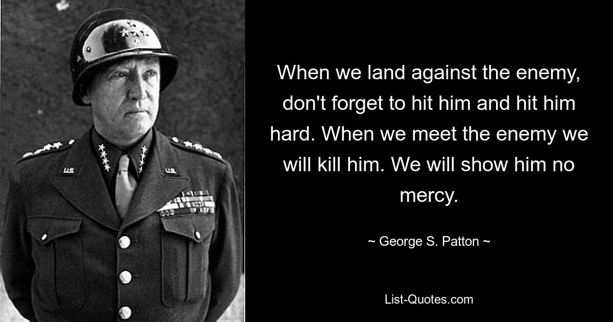 Wenn wir gegen den Feind landen, vergessen Sie nicht, ihn zu treffen, und zwar hart. Wenn wir dem Feind begegnen, werden wir ihn töten. Wir werden ihm keine Gnade zeigen. — © George S. Patton