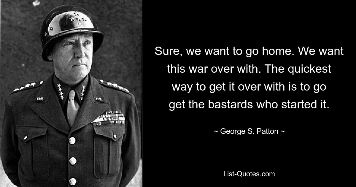 Sure, we want to go home. We want this war over with. The quickest way to get it over with is to go get the bastards who started it. — © George S. Patton