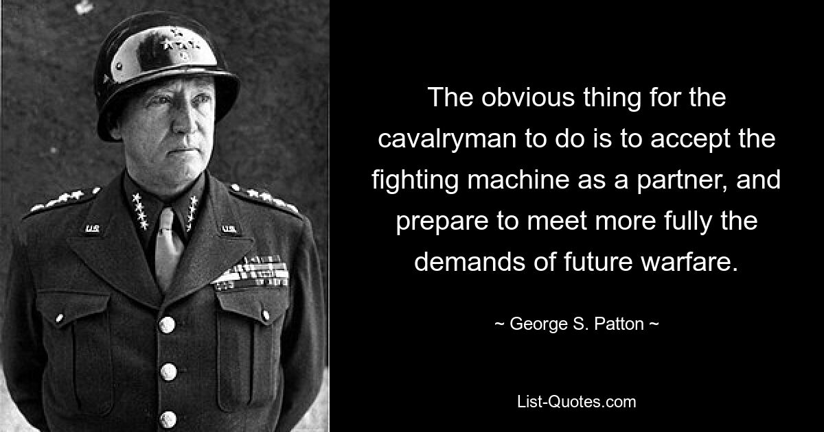 The obvious thing for the cavalryman to do is to accept the fighting machine as a partner, and prepare to meet more fully the demands of future warfare. — © George S. Patton