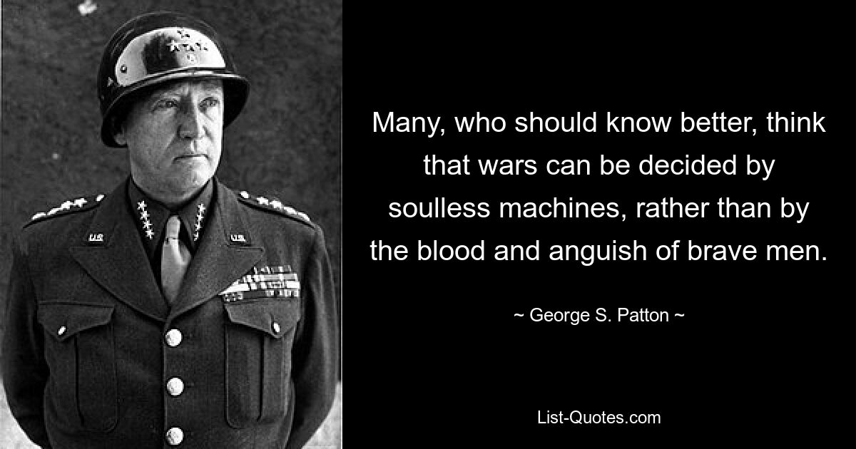 Many, who should know better, think that wars can be decided by soulless machines, rather than by the blood and anguish of brave men. — © George S. Patton