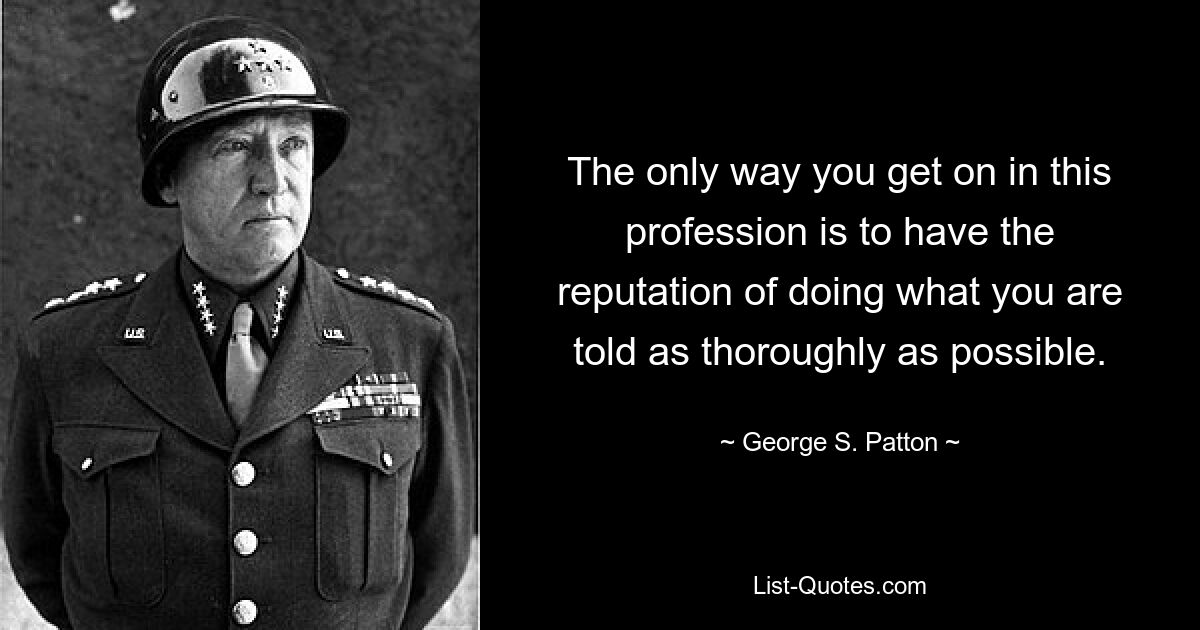 The only way you get on in this profession is to have the reputation of doing what you are told as thoroughly as possible. — © George S. Patton