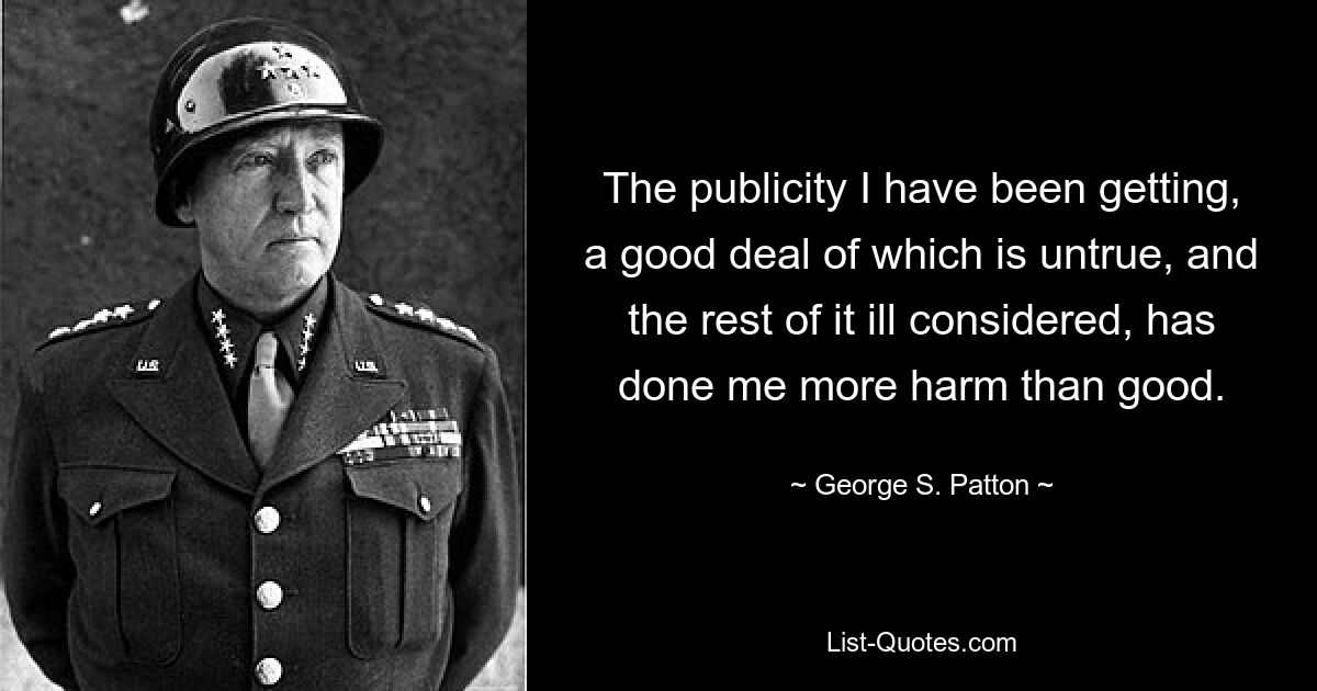 The publicity I have been getting, a good deal of which is untrue, and the rest of it ill considered, has done me more harm than good. — © George S. Patton