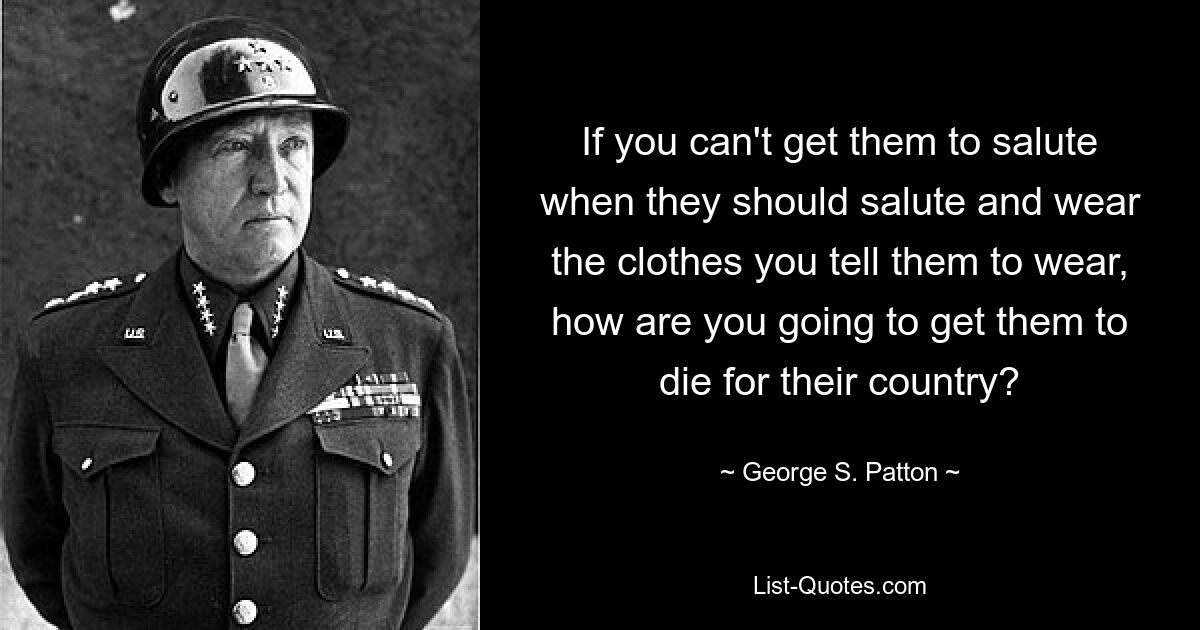 If you can't get them to salute when they should salute and wear the clothes you tell them to wear, how are you going to get them to die for their country? — © George S. Patton