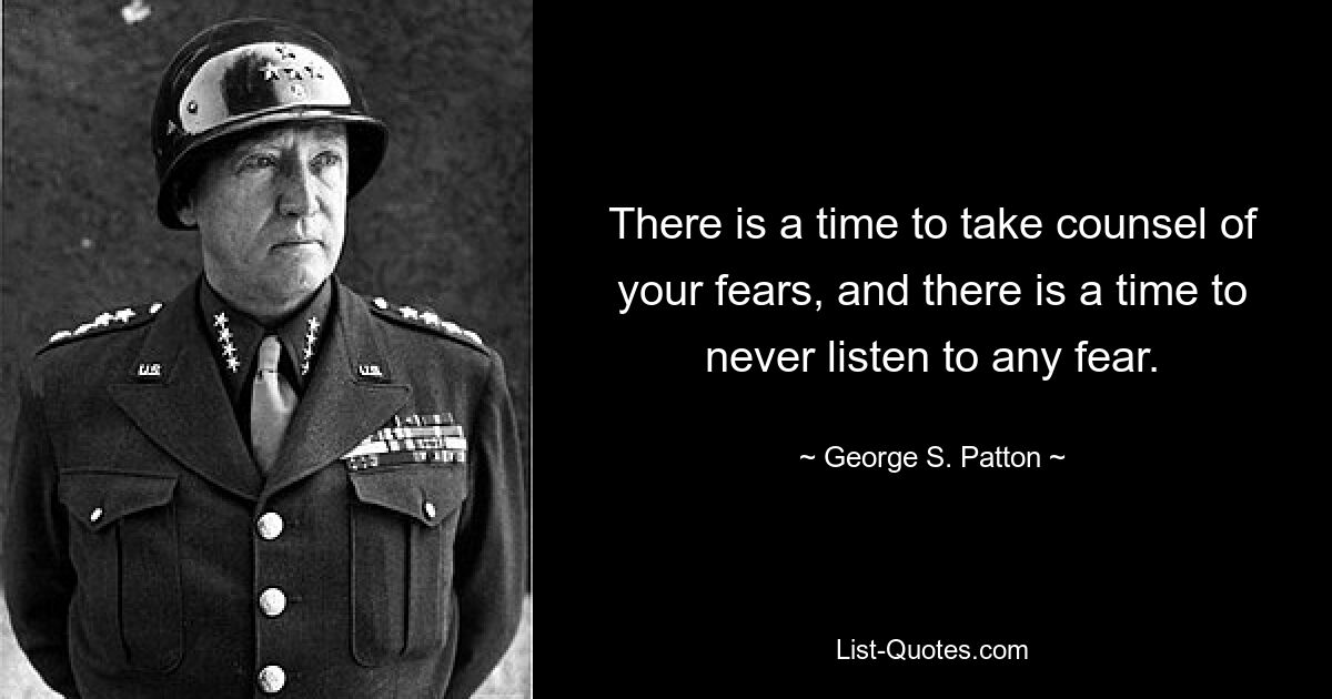 There is a time to take counsel of your fears, and there is a time to never listen to any fear. — © George S. Patton