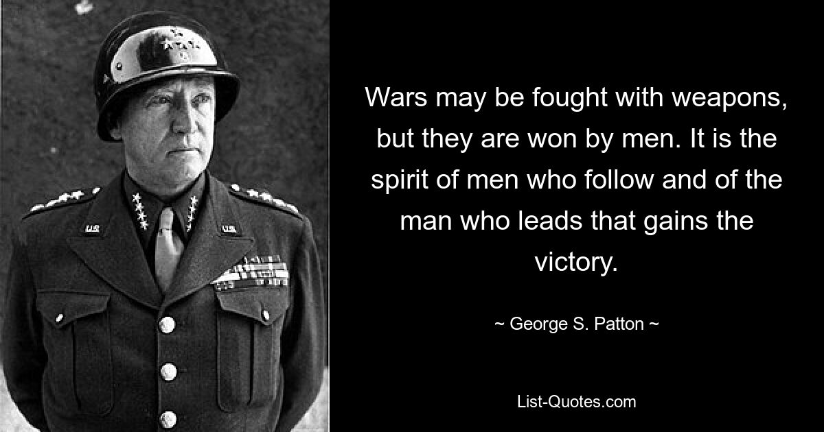 Wars may be fought with weapons, but they are won by men. It is the spirit of men who follow and of the man who leads that gains the victory. — © George S. Patton